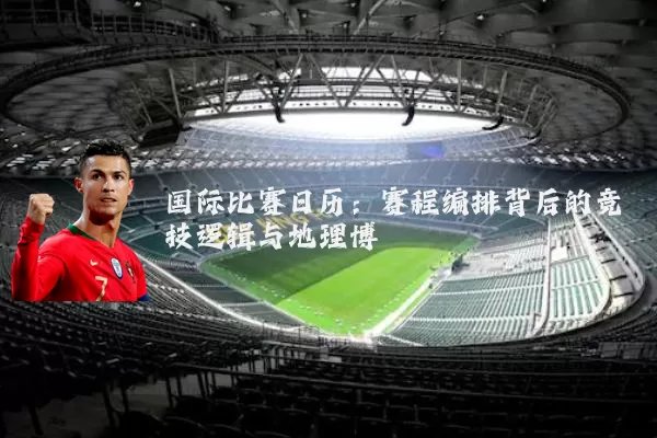 国际比赛日历:赛程编排背后的竞技逻辑与地理博弈