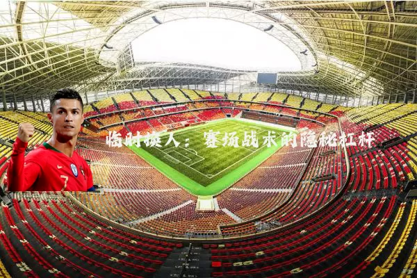 临时换人：赛场战术的隐秘杠杆